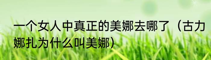 一个女人中真正的美娜去哪了（古力娜扎为什么叫美娜）