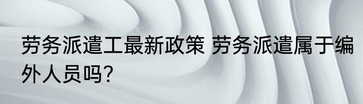 劳务派遣工最新政策 劳务派遣属于编外人员吗？