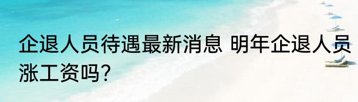 企退人员待遇最新消息 明年企退人员涨工资吗？
