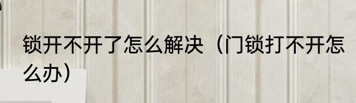 锁开不开了怎么解决（门锁打不开怎么办）