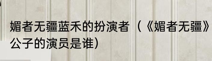 媚者无疆蓝禾的扮演者（《媚者无疆》公子的演员是谁）