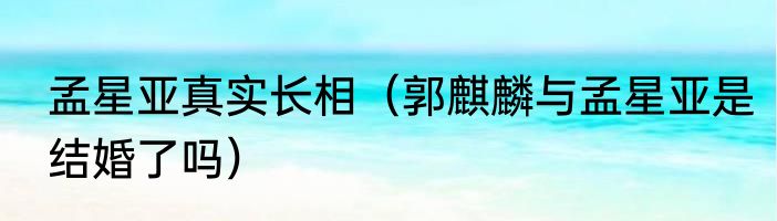 孟星亚真实长相（郭麒麟与孟星亚是结婚了吗）