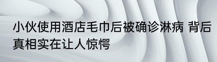 小伙使用酒店毛巾后被确诊淋病 背后真相实在让人惊愕