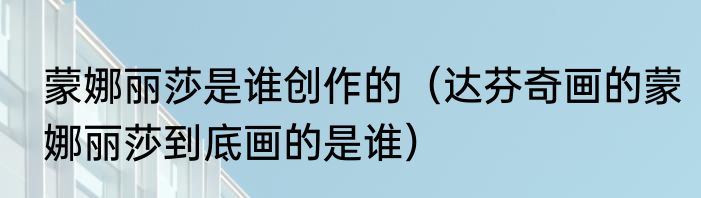 蒙娜丽莎是谁创作的（达芬奇画的蒙娜丽莎到底画的是谁）
