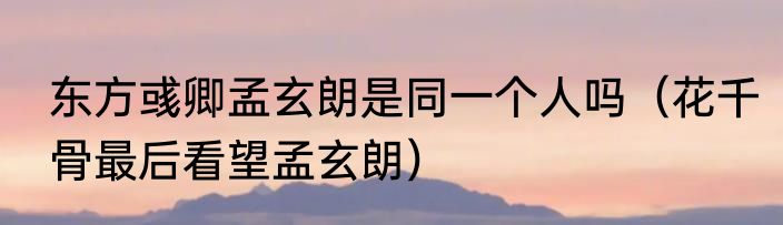 东方彧卿孟玄朗是同一个人吗（花千骨最后看望孟玄朗）