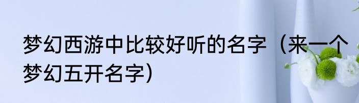 梦幻西游中比较好听的名字（来一个梦幻五开名字）
