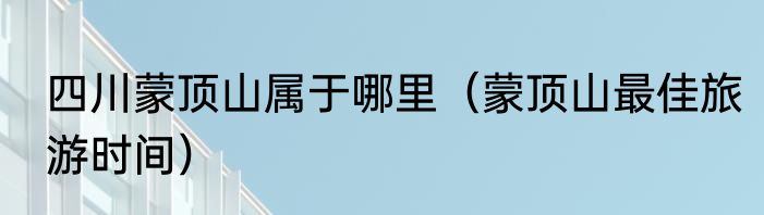 四川蒙顶山属于哪里（蒙顶山最佳旅游时间）