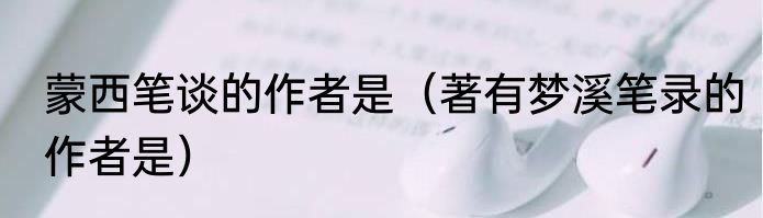 蒙西笔谈的作者是（著有梦溪笔录的作者是）