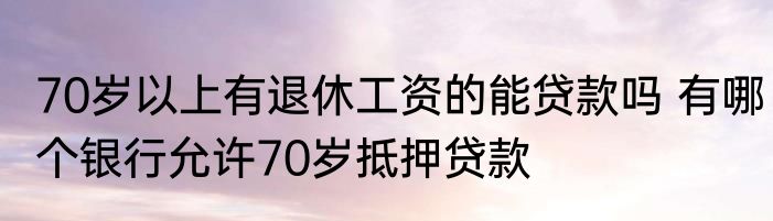70岁以上有退休工资的能贷款吗 有哪个银行允许70岁抵押贷款