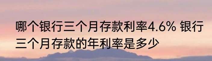 哪个银行三个月存款利率4.6% 银行三个月存款的年利率是多少