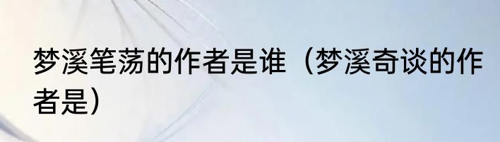 梦溪笔荡的作者是谁（梦溪奇谈的作者是）