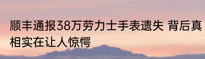 顺丰通报38万劳力士手表遗失 背后真相实在让人惊愕