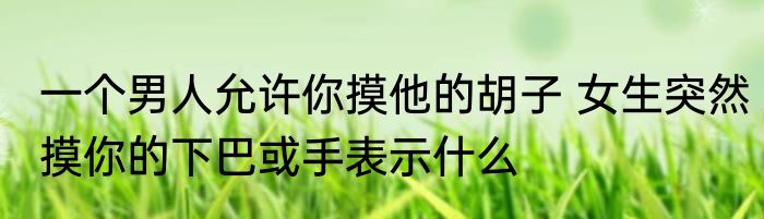 一个男人允许你摸他的胡子 女生突然摸你的下巴或手表示什么