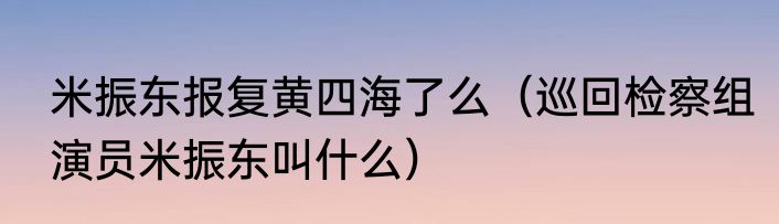 米振东报复黄四海了么（巡回检察组演员米振东叫什么）
