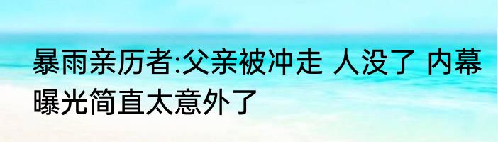 暴雨亲历者:父亲被冲走 人没了 内幕曝光简直太意外了