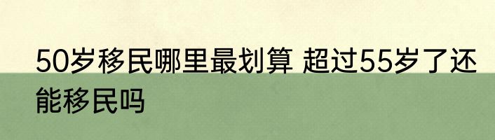 50岁移民哪里最划算 超过55岁了还能移民吗