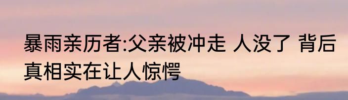 暴雨亲历者:父亲被冲走 人没了 背后真相实在让人惊愕