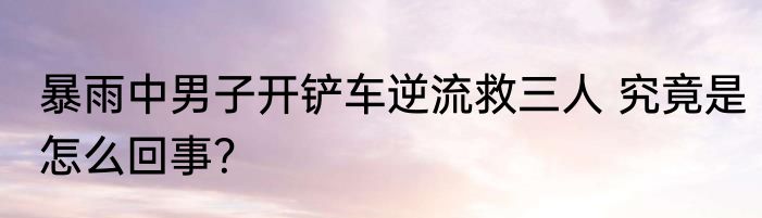 暴雨中男子开铲车逆流救三人 究竟是怎么回事？