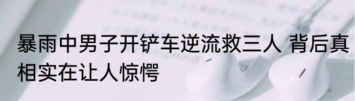 暴雨中男子开铲车逆流救三人 背后真相实在让人惊愕