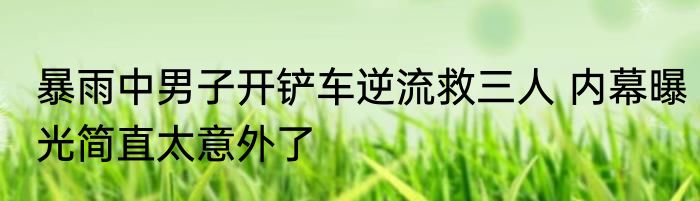 暴雨中男子开铲车逆流救三人 内幕曝光简直太意外了