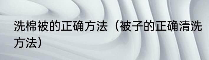 洗棉被的正确方法（被子的正确清洗方法）