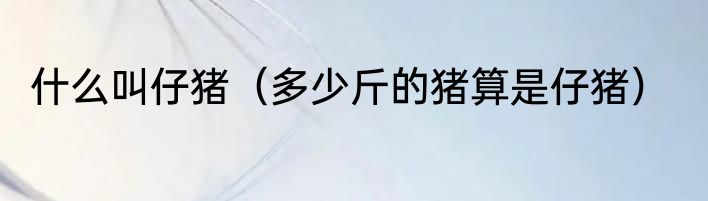 什么叫仔猪（多少斤的猪算是仔猪）