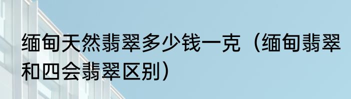 缅甸天然翡翠多少钱一克（缅甸翡翠和四会翡翠区别）