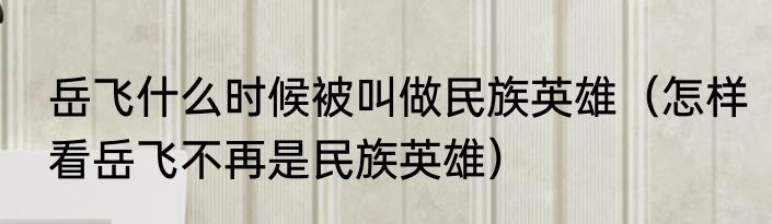 岳飞什么时候被叫做民族英雄（怎样看岳飞不再是民族英雄）