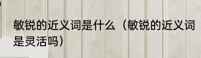 敏锐的近义词是什么（敏锐的近义词是灵活吗）