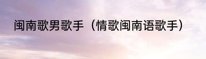 闽南歌男歌手（情歌闽南语歌手）