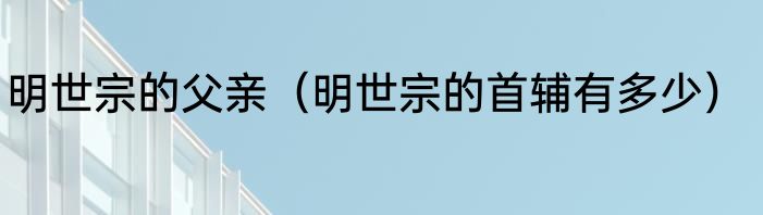 明世宗的父亲（明世宗的首辅有多少）