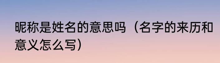 昵称是姓名的意思吗（名字的来历和意义怎么写）