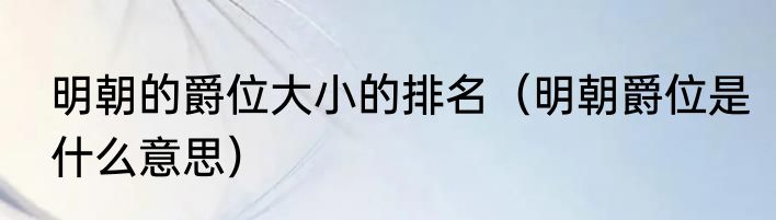 明朝的爵位大小的排名（明朝爵位是什么意思）