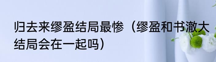 归去来缪盈结局最惨（缪盈和书澈大结局会在一起吗）