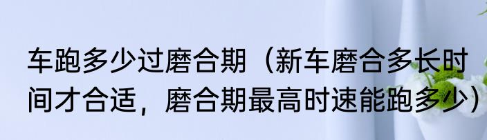 车跑多少过磨合期（新车磨合多长时间才合适，磨合期最高时速能跑多少）