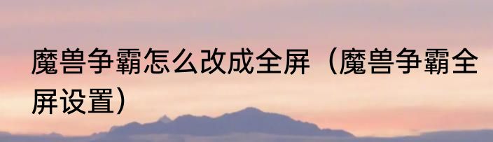魔兽争霸怎么改成全屏（魔兽争霸全屏设置）
