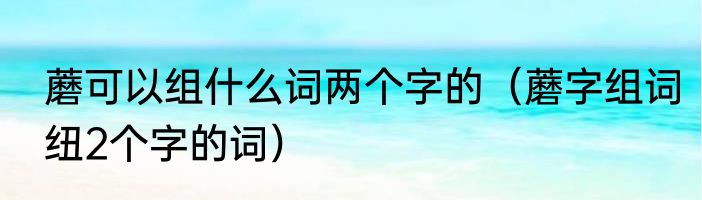 蘑可以组什么词两个字的（蘑字组词纽2个字的词）
