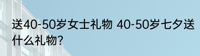 送40-50岁女士礼物 40-50岁七夕送什么礼物？