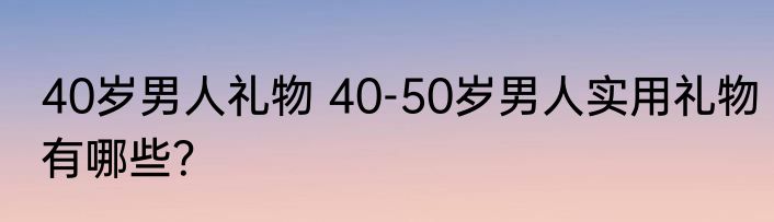 40岁男人礼物 40-50岁男人实用礼物有哪些？