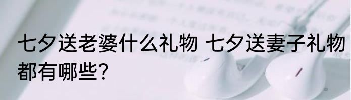 七夕送老婆什么礼物 七夕送妻子礼物都有哪些？