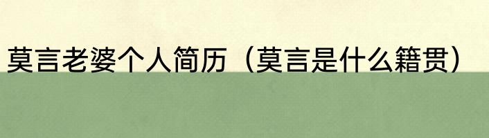 莫言老婆个人简历（莫言是什么籍贯）