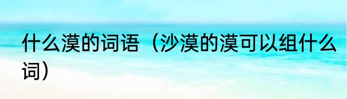 什么漠的词语（沙漠的漠可以组什么词）