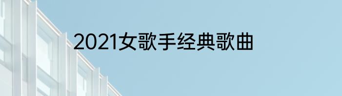2021女歌手经典歌曲