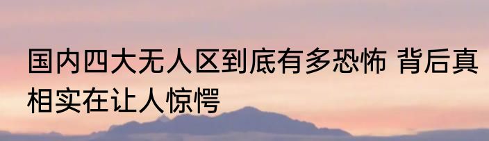 国内四大无人区到底有多恐怖 背后真相实在让人惊愕