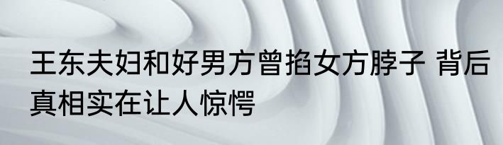 王东夫妇和好男方曾掐女方脖子 背后真相实在让人惊愕