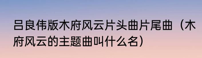 吕良伟版木府风云片头曲片尾曲（木府风云的主题曲叫什么名）