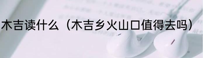 木吉读什么（木吉乡火山口值得去吗）