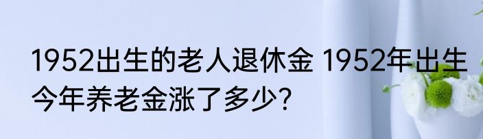 1952出生的老人退休金 1952年出生今年养老金涨了多少？