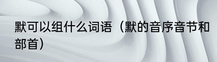 默可以组什么词语（默的音序音节和部首）