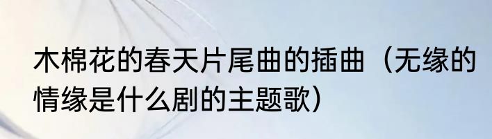 木棉花的春天片尾曲的插曲（无缘的情缘是什么剧的主题歌）